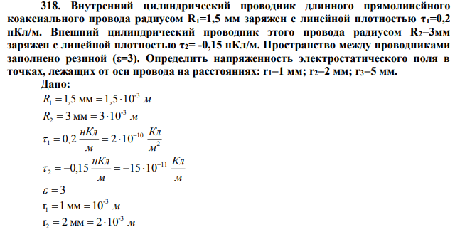  Внутренний цилиндрический проводник длинного прямолинейного коаксиального провода радиусом R1=1,5 мм заряжен с линейной плотностью τ1=0,2 нКл/м. Внешний цилиндрический проводник этого провода радиусом R2=3мм заряжен с линейной плотностью τ2= -0,15 нКл/м. Пространство между проводниками заполнено резиной (ε=3). Определить напряженность электростатического поля в точках, лежащих от оси провода на расстояниях: r1=1 мм; r2=2 мм; r3=5 мм