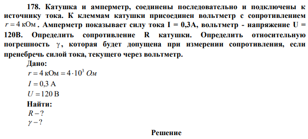 Катушка и амперметр, соединены последовательно и подключены к источнику тока. К клеммам катушки присоединен вольтметр с сопротивлением r  4 кОм . Амперметр показывает силу тока I = 0,3А, вольтметр - напряжение U = 120В. Определить сопротивление R катушки. Определить относительную погрешность  , которая будет допущена при измерении сопротивления, если пренебречь силой тока, текущего через вольтметр. 