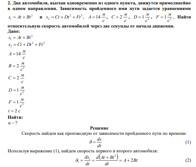  Два автомобиля, выехав одновременно из одного пункта, движутся прямолинейно в одном направлении. Зависимость пройденного ими пути задается уравнениями 2 s1  At  Bt и 2 3 s2  Ct  Dt  Ft . с м A  14 , с м С  2 , 2 1 с м D  , 3 1 с м F  . Найти относительную скорость автомобилей через две секунды от начала движения. 