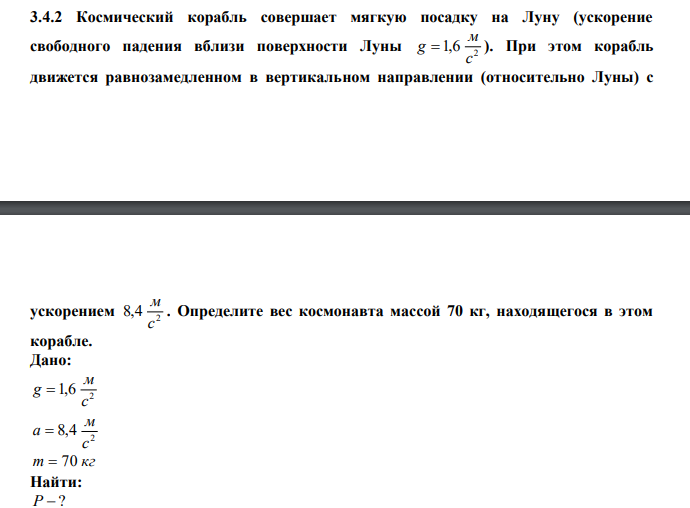  Космический корабль совершает мягкую посадку на Луну (ускорение свободного падения вблизи поверхности Луны 2 1,6 с м g  ). При этом корабль движется равнозамедленном в вертикальном направлении (относительно Луны) с  ускорением 2 8,4 с м . Определите вес космонавта массой 70 кг, находящегося в этом корабле. 