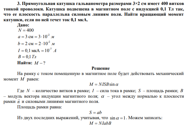  Прямоугольная катушка гальванометра размерами 3×2 см имеет 400 витков тонкой проволоки. Катушка подвешена в магнитном поле с индукцией 0,1 Тл так, что ее плоскость параллельна силовым линиям поля. Найти вращающий момент катушки, если по ней течет ток 0,1 мкА