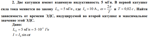  Две катушки имеют взаимную индуктивность 5 мГн. В первой катушке сила тока меняется по закону , где Найти зависимость от времени ЭДС, индуцируемой во второй катушке и максимальное значение этой ЭДС. 