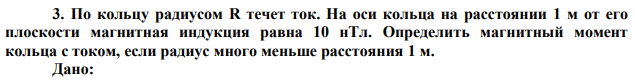 По кольцу радиусом R течет ток. На оси кольца на расстоянии 1 м от его плоскости магнитная индукция равна 10 нТл. Определить магнитный момент кольца с током, если радиус много меньше расстояния 1 м. 