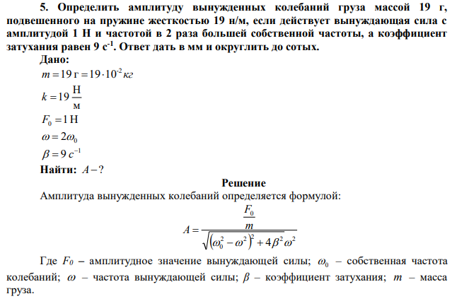 Определить амплитуду вынужденных колебаний груза массой 19 г, подвешенного на пружине жесткостью 19 н/м, если действует вынуждающая сила с амплитудой 1 Н и частотой в 2 раза большей собственной частоты, а коэффициент затухания равен 9 с-1 . Ответ дать в мм и округлить до сотых. 