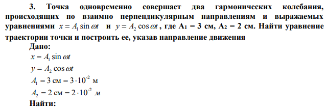 Точка одновременно совершает два гармонических колебания, происходящих по взаимно перпендикулярным направлениям и выражаемых уравнениями x=A1sin и y=A2cost где A1 = 3 см, A2 = 2 см. Найти уравнение траектории точки и построить ее, указав направление движения 