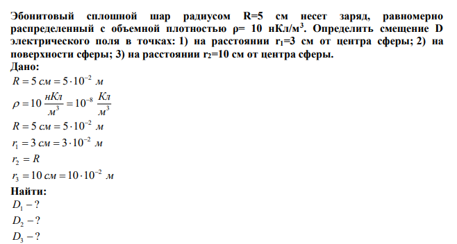  Эбонитовый сплошной шар радиусом R=5 см несет заряд, равномерно распределенный с объемной плотностью ρ= 10 нКл/м3. Определить смещение D электрического поля в точках: 1) на расстоянии r1=3 см от центра сферы; 2) на поверхности сферы; 3) на расстоянии r2=10 см от центра сферы. 