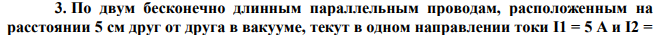 По двум бесконечно длинным параллельным проводам, расположенным на расстоянии 5 см друг от друга в вакууме, текут в одном направлении токи I1 = 5 A и I2 =  10 А. Определите напряженность поля в точке, отстоящей на 2 см от первого провода и на 5 см от второго. 