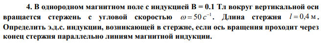 В однородном магнитном поле с индукцией В = 0.1 Тл вокруг вертикальной оси вращается стержень с угловой скоростью 1 50    c . Длина стержня l  0,4 м . Определить э.д.с. индукции, возникающей в стержне, если ось вращения проходит через конец стержня параллельно линиям магнитной индукции.