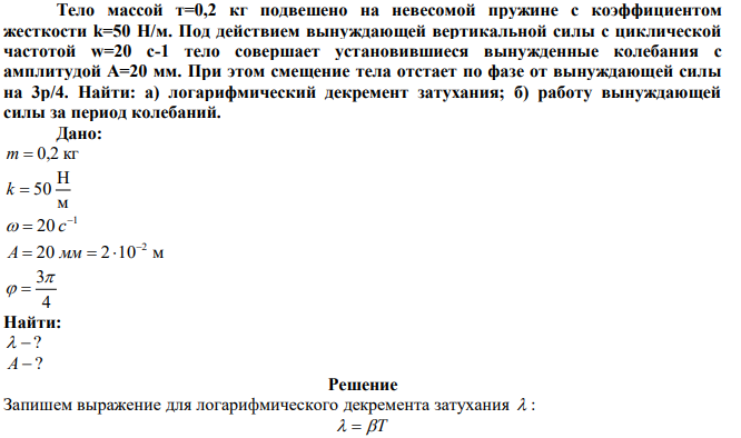 Тело массой т=0,2 кг подвешено на невесомой пружине с коэффициентом жесткости k=50 Н/м. Под действием вынуждающей вертикальной силы с циклической частотой w=20 с-1 тело совершает установившиеся вынужденные колебания с амплитудой A=20 мм. При этом смещение тела отстает по фазе от вынуждающей силы на 3p/4. Найти: а) логарифмический декремент затухания; б) работу вынуждающей силы за период колебаний. 