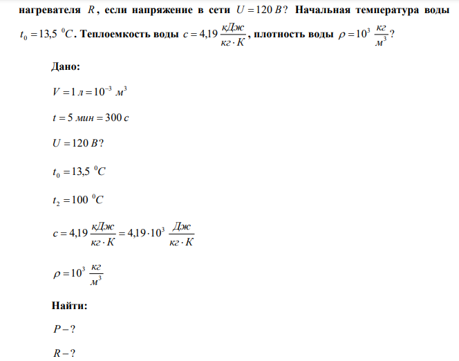  Какую мощность P потребляет нагреватель электрического чайника, если объем воды V  1 л закипает через время t  5 мин . Каково сопротивление  нагревателя R , если напряжение в сети U 120 В? Начальная температура воды t С 0 0 13,5 . Теплоемкость воды кг К кДж с   4,19 , плотность воды 10 ? 