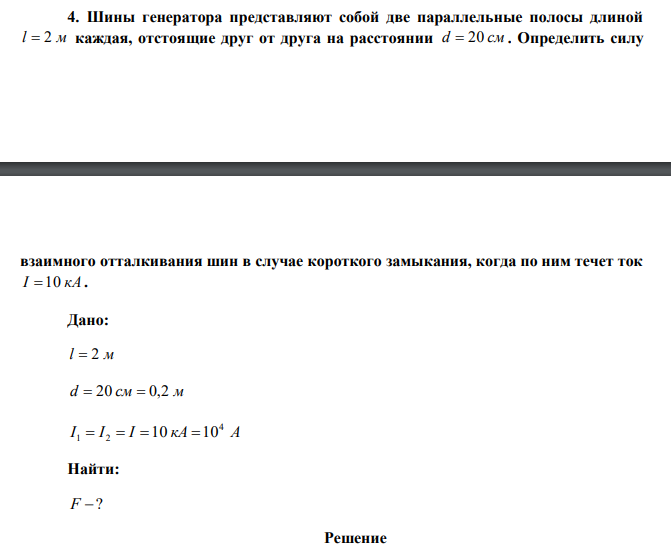  Шины генератора представляют собой две параллельные полосы длиной l  2 м каждая, отстоящие друг от друга на расстоянии d  20 см . Определить силу  взаимного отталкивания шин в случае короткого замыкания, когда по ним течет ток I 10 кА . 