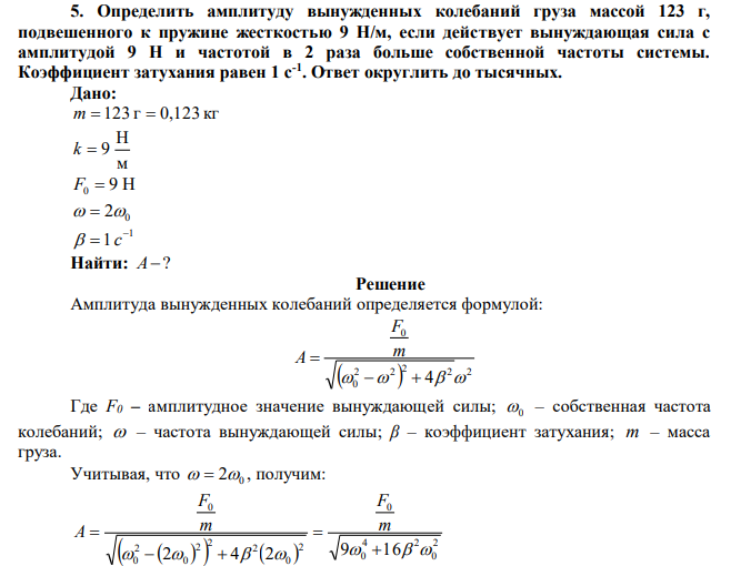  Определить амплитуду вынужденных колебаний груза массой 123 г, подвешенного к пружине жесткостью 9 Н/м, если действует вынуждающая сила с амплитудой 9 Н и частотой в 2 раза больше собственной частоты системы. Коэффициент затухания равен 1 с-1 . Ответ округлить до тысячных. 