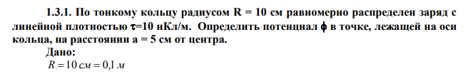  По тонкому кольцу радиусом R = 10 см равномерно распределен заряд с линейной плотностью =10 нКл/м. Определить потенциал  в точке, лежащей на оси кольца, на расстоянии а = 5 см от центра. 