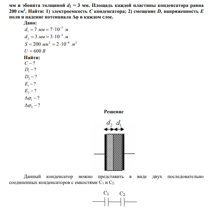  Между пластинами плоского конденсатора, заряженного до разности потенциалов U = 600 В, находятся два слоя диэлектриков: стекла толщиной d1 = 7  мм и эбонита толщиной d2 = 3 мм. Площадь каждой пластины конденсатора равна 200 см2 . Найти: 1) электроемкость С конденсатора; 2) смещение D, напряженность Е поля и падение потенциала Δφ в каждом слое. 