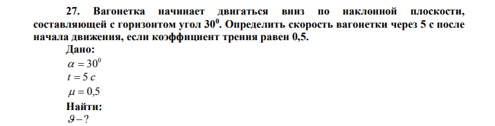 Вагонетка начинает двигаться вниз по наклонной плоскости, составляющей с горизонтом угол 300 . Определить скорость вагонетки через 5 с после начала движения, если коэффициент трения равен 0,5. Дано: 0   30 t  5 c   0,5 Найти:  ? 