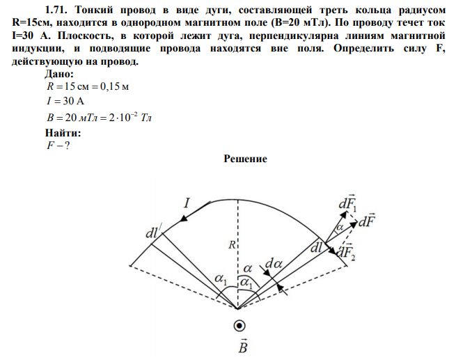  Тонкий провод в виде дуги, составляющей треть кольца радиусом R=15см, находится в однородном магнитном поле (B=20 мТл). По проводу течет ток I=30 А. Плоскость, в которой лежит дуга, перпендикулярна линиям магнитной индукции, и подводящие провода находятся вне поля. Определить силу F, действующую на провод. 