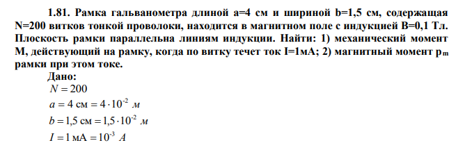  Рамка гальванометра длиной a=4 см и шириной b=1,5 см, содержащая N=200 витков тонкой проволоки, находится в магнитном поле с индукцией B=0,1 Тл. Плоскость рамки параллельна линиям индукции. Найти: 1) механический момент M, действующий на рамку, когда по витку течет ток I=1мА; 2) магнитный момент pm рамки при этом токе. 