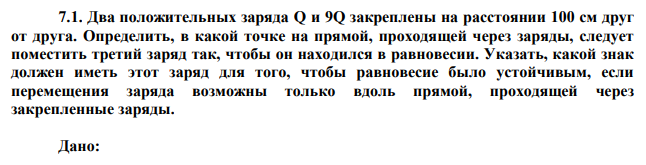 Два положительных заряда Q и 9Q закреплены на расстоянии 100 см друг от друга. Определить, в какой точке на прямой, проходящей через заряды, следует поместить третий заряд так, чтобы он находился в равновесии. Указать, какой знак должен иметь этот заряд для того, чтобы равновесие было устойчивым, если перемещения заряда возможны только вдоль прямой, проходящей через закрепленные заряды. 