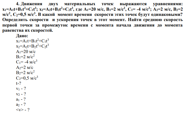 Движения двух материальных точек выражаются уравнениями: x1=A1t+B1t 2+C1t 3 ; x2=A2t+B2t 2+C2t 3 , где А1=20 м/с, В1=2 м/с2 , С1= -4 м/с3 ; А2=2 м/с, В2=2 м/с2 , С2=0,5 м/с3 . В какой момент времени скорости этих точек будут одинаковыми? Определить скорости и ускорения точек в этот момент. Найти среднюю скорость первой точки за промежуток времени с момента начала движения до момента равенства их скоростей. 