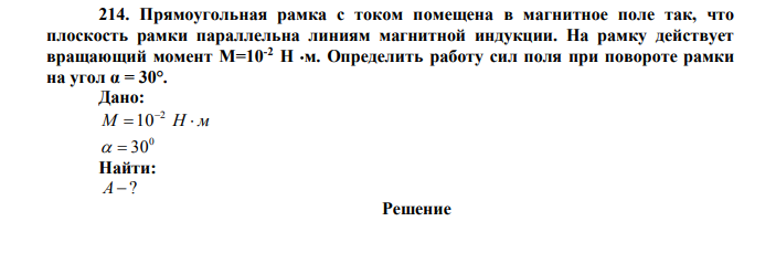  Прямоугольная рамка с током помещена в магнитное поле так, что плоскость рамки параллельна линиям магнитной индукции. На рамку действует вращающий момент М=10-2 Н м. Определить работу сил поля при повороте рамки на угол α = 30°. Дано: M  Н  м 2 100   30 Найти: А ? 