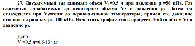 Двухатомный газ занимает объем V1=0,5 л при давлении р1=50 кПа. Газ сжимается адиабатиески до некоторого объема V2 и давления р2. Затем он охлаждается при V2=const до первоначальной температуры, причем его давление становится равным р0=100 кПа. Начертить график этого процесса. Найти объем V2 и давление р2. 