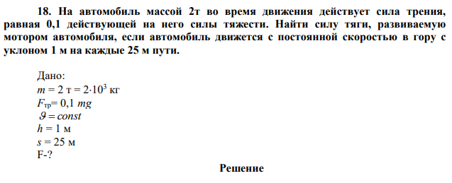 На автомобиль массой 2т во время движения действует сила трения, равная 0,1 действующей на него силы тяжести. Найти силу тяги, развиваемую мотором автомобиля, если автомобиль движется с постоянной скоростью в гору с уклоном 1 м на каждые 25 м пути. 