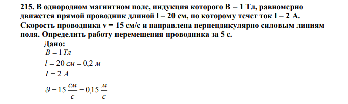 В однородном магнитном поле, индукция которого В = 1 Тл, равномерно движется прямой проводник длиной l = 20 см, по которому течет ток I = 2 А. Скорость проводника v = 15 см/с и направлена перпендикулярно силовым линиям поля. Определить работу перемещения проводника за 5 с. Дано: В  1Тл l  20 см  0,2 м I  2 A с м с см  15  0,15 0   90 t  5 c Найти: A ? 