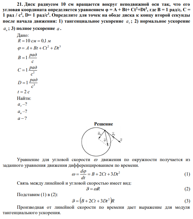 Диск радиусом 10 см вращается вокруг неподвижной оси так, что его угловая координата определяется уравнением φ = А + Вt+ Сt2+Dt3 , где В = 1 рад/с, С = 1 рад / с2 , D= 1 рад/с3 . Определите для точек на ободе диска к концу второй секунды после начала движения: 1) тангенциальное ускорение  а ; 2) нормальное ускорение n а ; 3) полное ускорение a . 