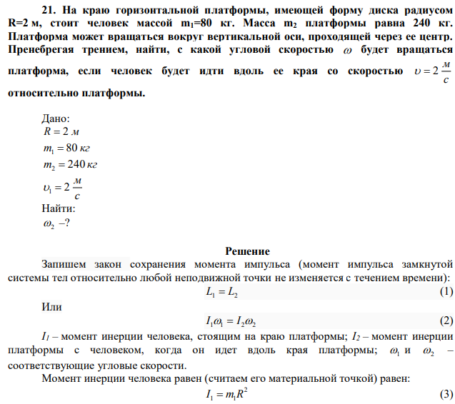 На краю горизонтальной платформы, имеющей форму диска радиусом R=2 м, стоит человек массой m1=80 кг. Масса m2 платформы равна 240 кг. Платформа может вращаться вокруг вертикальной оси, проходящей через ее центр. Пренебрегая трением, найти, с какой угловой скоростью  будет вращаться платформа, если человек будет идти вдоль ее края со скоростью с м   2 относительно платформы. 