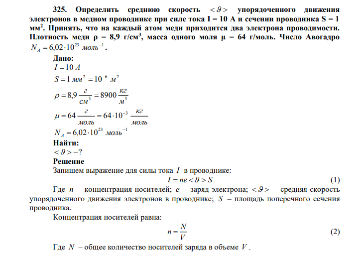  Определить среднюю скорость   упорядоченного движения электронов в медном проводнике при силе тока I = 10 А и сечении проводника S = 1 мм2 . Принять, что на каждый атом меди приходится два электрона проводимости. Плотность меди ρ = 8,9 г/см3 , масса одного моля μ = 64 г/моль. Число Авогадро 23 1 6,02 10  N   моль A . Дано: I 10 A 2 6 2 S 1 мм 10 м    3 3 8,9 8900 м кг см г    моль кг моль г 3 64 64 10     23 1 6,02 10  N   моль A Найти:   ? 