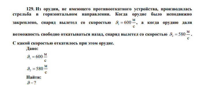  Из орудия, не имеющего противооткатного устройства, производилась стрельба в горизонтальном направлении. Когда орудие было неподвижно закреплено, снаряд вылетел со скоростью с м 600 1  , а когда орудию дали возможность свободно откатываться назад, снаряд вылетел со скоростью с м 2  580 . С какой скоростью откатилось при этом орудие. Дано: с м 600 1  с м 2  580 Найти:  ? 