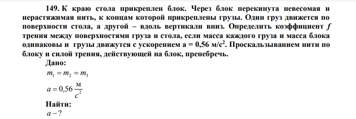  К краю стола прикреплен блок. Через блок перекинута невесомая и нерастяжимая нить, к концам которой прикреплены грузы. Один груз движется по поверхности стола, а другой – вдоль вертикали вниз. Определить коэффициент f трения между поверхностями груза и стола, если масса каждого груза и масса блока одинаковы и грузы движутся с ускорением а = 0,56 м/с2 . Проскальзыванием нити по блоку и силой трения, действующей на блок, пренебречь. Дано: m1  m2  m3 2 м 0,56 c a  Найти: а  ? 