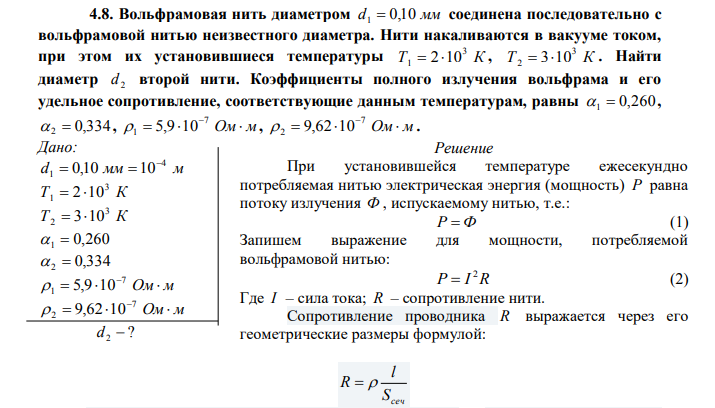   Вольфрамовая нить диаметром d1  0,10 мм соединена последовательно с вольфрамовой нитью неизвестного диаметра. Нити накаливаются в вакууме током, при этом их установившиеся температуры Т К 3 1  2 10 , Т К 3 2  310 . Найти диаметр 2 d второй нити. Коэффициенты полного излучения вольфрама и его удельное сопротивление, соответствующие данным температурам, равны 1  0,260,  2  0,334,   Ом м 7 1 5,9 10 ,   Ом м 7  2 9,62 10 . Дано: d мм м 4 1 0,10 10   Т К 3 1  2 10 Т К 3 2  310 1  0,260  2  0,334   Ом м 7 1 5,9 10   Ом м 7  2 9,62 10  ? d 