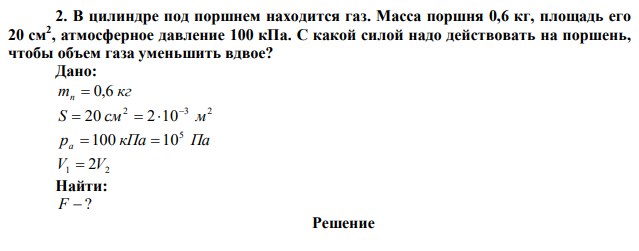 В цилиндре под поршнем находится газ. Масса поршня 0,6 кг, площадь его 20 см2 , атмосферное давление 100 кПа. С какой силой надо действовать на поршень, чтобы объем газа уменьшить вдвое? 