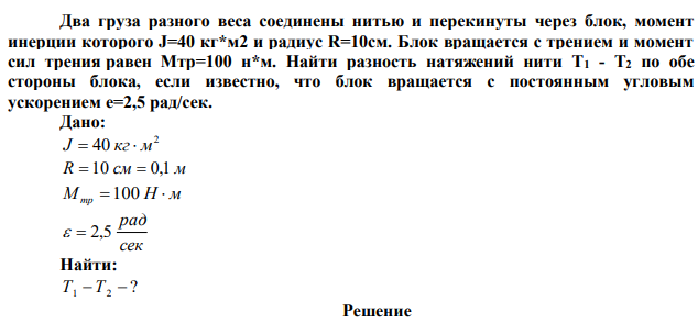 Два груза разного веса соединены нитью и перекинуты через блок, момент инерции которого J=40 кг*м2 и радиус R=10см. Блок вращается с трением и момент сил трения равен Мтр=100 н*м. Найти разность натяжений нити Т1 - Т2 по обе стороны блока, если известно, что блок вращается с постоянным угловым ускорением e=2,5 рад/сек. 