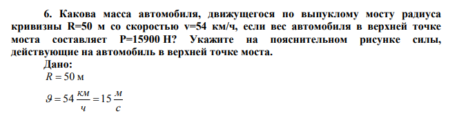 Какова масса автомобиля, движущегося по выпуклому мосту радиуса кривизны R=50 м со скоростью v=54 км/ч, если вес автомобиля в верхней точке моста составляет Р=15900 Н?