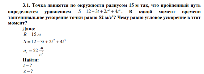  Точка движется по окружности радиусом 15 м так, что пройденный путь определяется уравнением 2 3 S  12  3t  2t  4t . В какой момент времени тангенциальное ускорение точки равно 52 м/с2 ? Чему равно угловое ускорение в этот момент? 