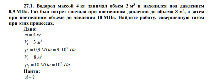  Водород массой 4 кг занимал объем 3 м 3 и находился под давлением 0,9 МПа. Газ был нагрет сначала при постоянном давлении до объема 8 м 3 , а затем при постоянном объеме до давления 10 МПа. Найдите работу, совершенную газом при этих процессах. 