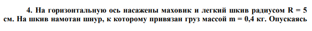 На горизонтальную ось насажены маховик и легкий шкив радиусом R = 5 см. На шкив намотан шнур, к которому привязан груз массой m = 0,4 кг. Опускаясь  равноускоренно груз прошел путь S = 1,8 м за время t = 3 с. Определить момент инерции J маховика. Массу шкива считать пренебрежительно малой. 