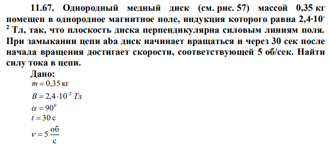 Однородный медный диск (см. рис. 57) массой 0,35 кг помещен в однородное магнитное поле, индукция которого равна 2,4∙10- 2 Тл, так, что плоскость диска перпендикулярна силовым линиям поля. При замыкании цепи aba диск начинает вращаться и через 30 сек после начала вращения достигает скорости, соответствующей 5 об/сек. Найти силу тока в цепи. 