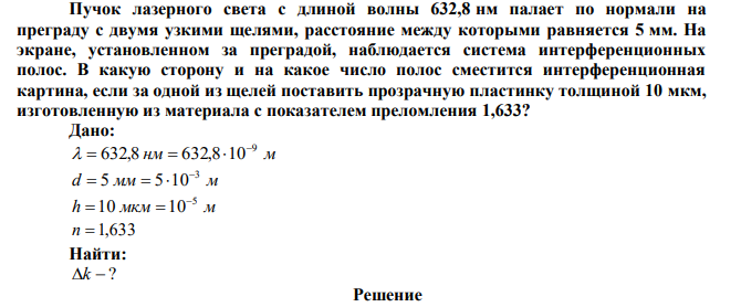 Пучок лазерного света с длиной волны 632,8 нм палает по нормали на преграду с двумя узкими щелями, расстояние между которыми равняется 5 мм. На экране, установленном за преградой, наблюдается система интерференционных полос. В какую сторону и на какое число полос сместится интерференционная картина, если за одной из щелей поставить прозрачную пластинку толщиной 10 мкм, изготовленную из материала с показателем преломления 1,633? 