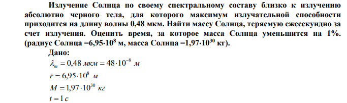 Излучение Солнца по своему спектральному составу близко к излучению абсолютно черного тела, для которого максимум излучательной способности приходится на длину волны 0,48 мкм. Найти массу Солнца, теряемую ежесекундно за счет излучения. Оценить время, за которое масса Солнца уменьшится на 1%. (радиус Солнца =6,95108 м, масса Солнца =1,971030 кг). 