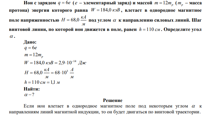 Ион с зарядом q  6e ( e – элементарный заряд) и массой m 12mp ( mp – масса протона) энергия которого равна W  184,0 кэВ , влетает в однородное магнитное поле напряженностью м кА Н  68,0 под углом  к направлению силовых линий. Шаг винтовой линии, по которой ион движется в поле, равен h  110 см . Определите угол  .