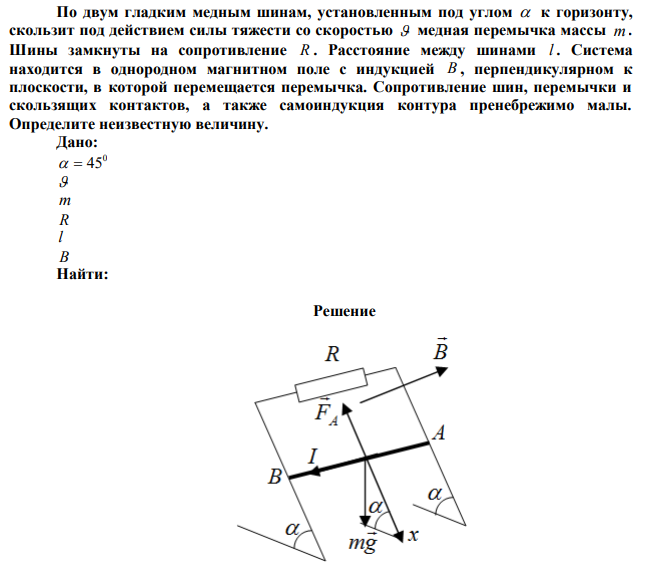 По двум гладким медным шинам, установленным под углом  к горизонту, скользит под действием силы тяжести со скоростью  медная перемычка массы m . Шины замкнуты на сопротивление R . Расстояние между шинами l . Система находится в однородном магнитном поле с индукцией B , перпендикулярном к плоскости, в которой перемещается перемычка. Сопротивление шин, перемычки и скользящих контактов, а также самоиндукция контура пренебрежимо малы. Определите неизвестную величину.