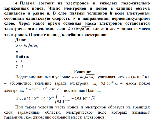 Плазма состоит из электронов и тяжелых положительно заряженных ионов. Число электронов и ионов в единице объема одинаково и равно n. В слое плазмы толщиной h всем электронам сообщили одинаковую скорость  в направлении, перпендикулярном слою. Через какое время основная масса электронов остановится электрическими силами, если he n me   / где n и me − заряд и масса электронов. Оцените период колебаний электронов. 