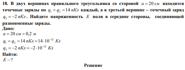 В двух вершинах правильного треугольника со стороной a  20 см находятся точечные заряды по q q 14 пКл 1  2  каждый, а в третьей вершине – точечный заряд q 2 пКл 3   . Найдите напряженность Е поля в середине стороны, соединяющей разноименные заряды. 