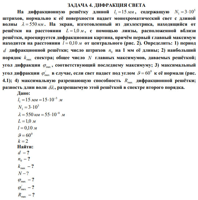 На дифракционную решётку длиной l 1 15 мм , содержащую 3 N1  310 штрихов, нормально к её поверхности падает монохроматический свет с длиной волны   550 нм . На экран, изготовленный из диэлектрика, находящийся от решётки на расстоянии L 1,0 м , с помощью линзы, расположенной вблизи решётки, проецируется дифракционная картина, причём первый главный максимум находится на расстоянии l  0,10 м от центрального (рис. 2). Определить: 1) период d дифракционной решётки; число штрихов 0 n на 1 мм её длины; 2) наибольший порядок max k спектра; общее число N главных максимумов, даваемых решёткой; угол дифракции  max , соответствующий последнему максимуму; 3) максимальный угол дифракции /  max в случае, если свет падает под углом 0   60 к её нормали (рис. 4.1); 4) максимальную разрешающую способность Rmax дифракционной решётки; разность длин волн  , разрешаемую этой решёткой в спектре второго порядка. 