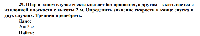 Шар в одном случае соскальзывает без вращения, а другом – скатывается с наклонной плоскости с высоты 2 м. Определить значение скорости в конце спуска в двух случаях. Трением пренебречь. 