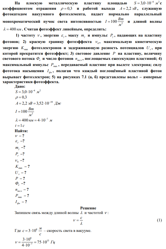 На плоскую металлическую пластину площадью 4 2 S 3,0 10 м    с коэффициентом отражения   0,3 и работой выхода А  2,2 эВ , служащую фотокатодом вакуумного фотоэлемента, падает нормально параллельный монохроматический пучок света интенсивностью 2 100 м Вт I  и длиной волны   400 нм . Считая фотоэффект линейным, определить: 1) частоту  , энергию   , массу m и импульс P , падающих на пластину фотонов; 2) красную границу фотоэффекта  0 , максимальную кинетическую энергию Kmax фотоэлектронов и задерживающую разность потенциалов Uз , при которой прекратится фотоэффект; 3) световое давление Р на пластину, величину светового потока Фе и число фотонов nпогл , поглощаемых ежесекундно пластиной; 4) максимальный импульс Рmax , передаваемый пластине при вылете электрона; силу фототока насыщения фн I , полагая что каждый поглощённый пластиной фотон вырывает фотоэлектрон; 5) на рисунках 7.1 (а, б) представлены вольт – амперные характеристики фотоэффекта. 