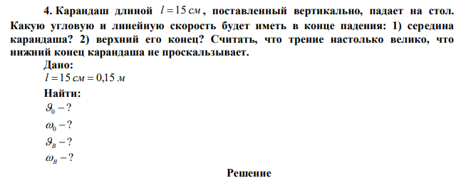 Карандаш длиной l  15 см , поставленный вертикально, падает на стол. Какую угловую и линейную скорость будет иметь в конце падения: 1) середина карандаша? 2) верхний его конец? Считать, что трение настолько велико, что нижний конец карандаша не проскальзывает. 